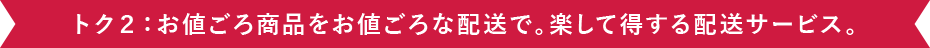 トク２：お値ごろ商品をお値ごろな配送で。楽して得する配送サービス。